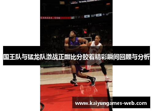 国王队与猛龙队激战正酣比分胶着精彩瞬间回顾与分析